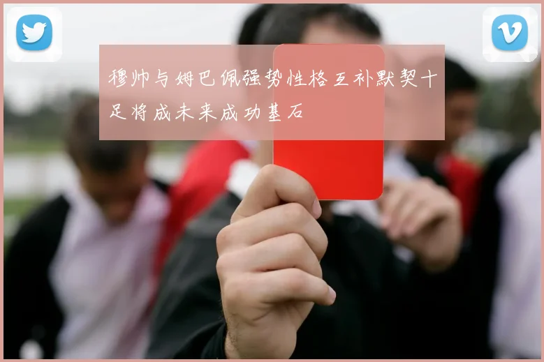穆帅与姆巴佩强势性格互补默契十足将成未来成功基石