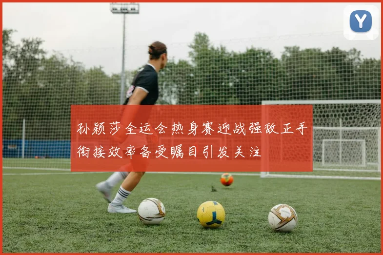 孙颖莎全运会热身赛迎战强敌正手衔接效率备受瞩目引发关注