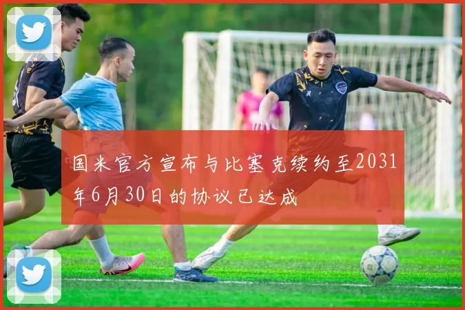 国米官方宣布与比塞克续约至2031年6月30日的协议已达成