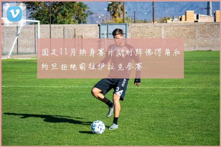 国足11月热身赛计划对阵佛得角和约旦拒绝前往伊拉克参赛