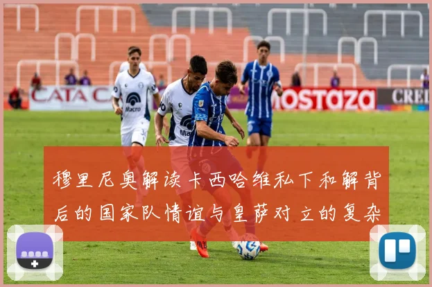 穆里尼奥解读卡西哈维私下和解背后的国家队情谊与皇萨对立的复杂关系