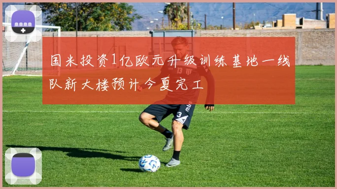 国米投资1亿欧元升级训练基地一线队新大楼预计今夏完工