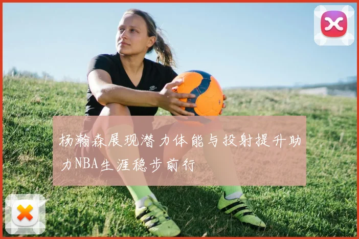 杨瀚森展现潜力体能与投射提升助力NBA生涯稳步前行