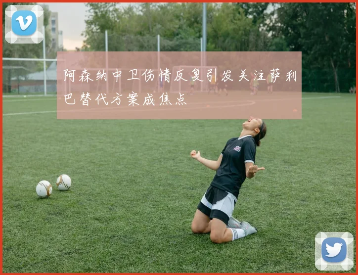 阿森纳中卫伤情反复引发关注萨利巴替代方案成焦点