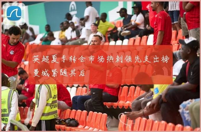 英超夏季转会市场热刺领先支出榜曼城紧随其后