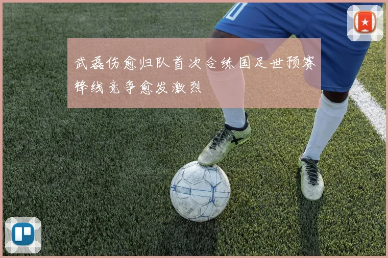 武磊伤愈归队首次合练国足世预赛锋线竞争愈发激烈