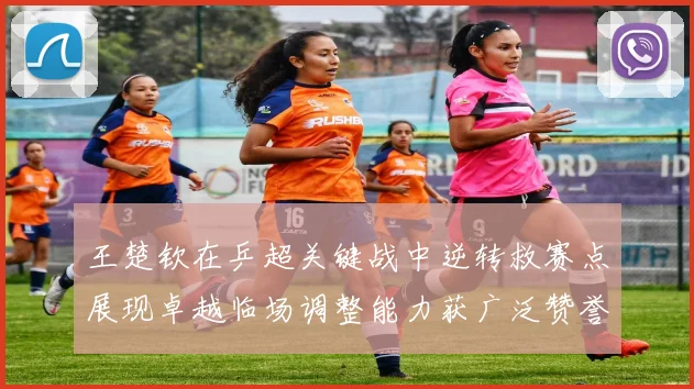 王楚钦在乒超关键战中逆转救赛点展现卓越临场调整能力获广泛赞誉