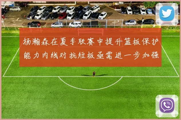 杨瀚森在夏季联赛中提升篮板保护能力内线对抗短板亟需进一步加强
