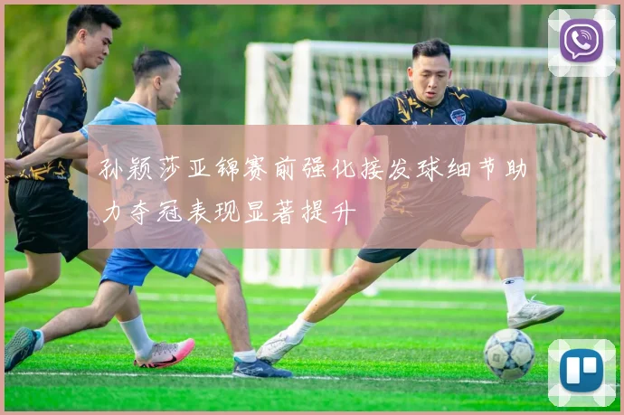 孙颖莎亚锦赛前强化接发球细节助力夺冠表现显著提升